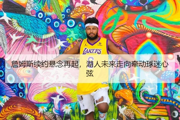 詹姆斯续约悬念再起，湖人未来走向牵动球迷心弦