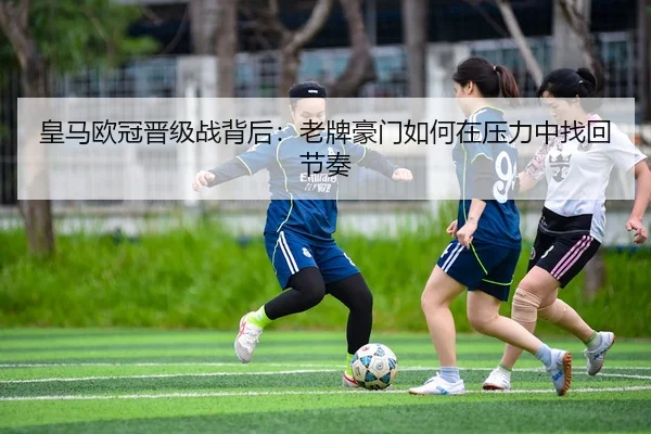 皇马欧冠晋级战背后：老牌豪门如何在压力中找回节奏 - 相关报道缩略图